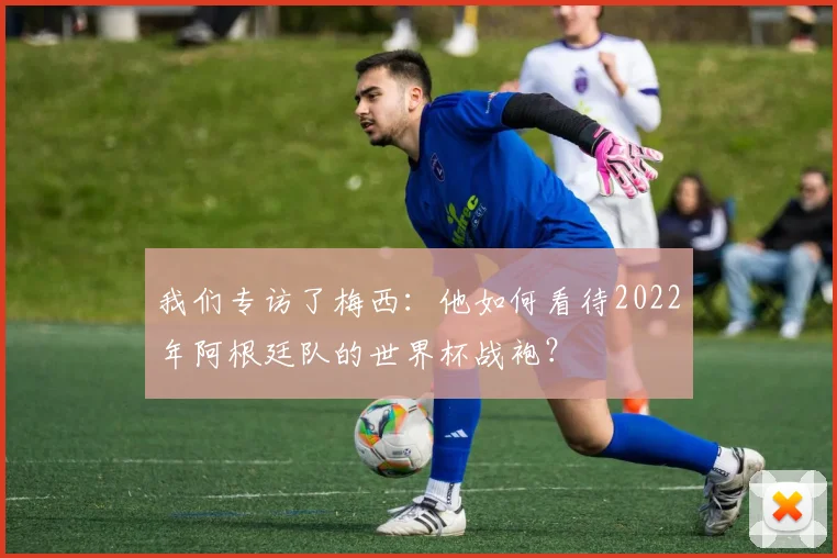 我们专访了梅西：他如何看待2022年阿根廷队的世界杯战袍？