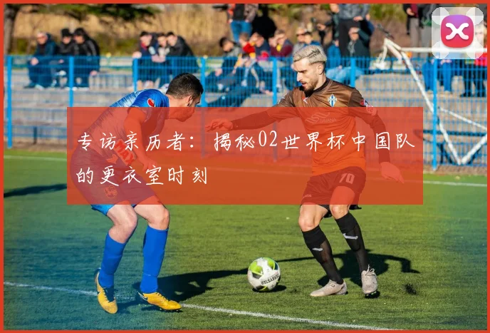 专访亲历者：揭秘02世界杯中国队的更衣室时刻