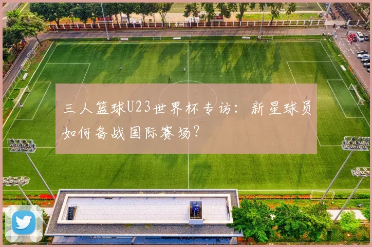 三人篮球U23世界杯专访：新星球员如何备战国际赛场？
