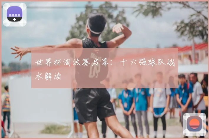 世界杯淘汰赛启幕:十六强球队战术解读