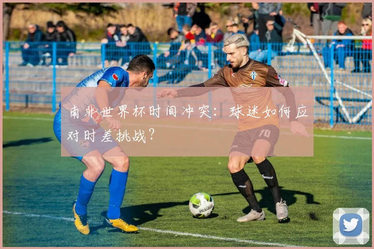 南非世界杯时间冲突：球迷如何应对时差挑战？