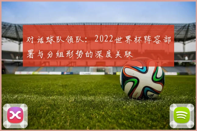 对话球队领队:2022世界杯阵容部署与分组形势的深度关联