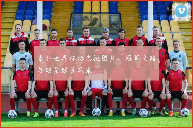南非世界杯标志性图片：冠军之路与明星球员风采