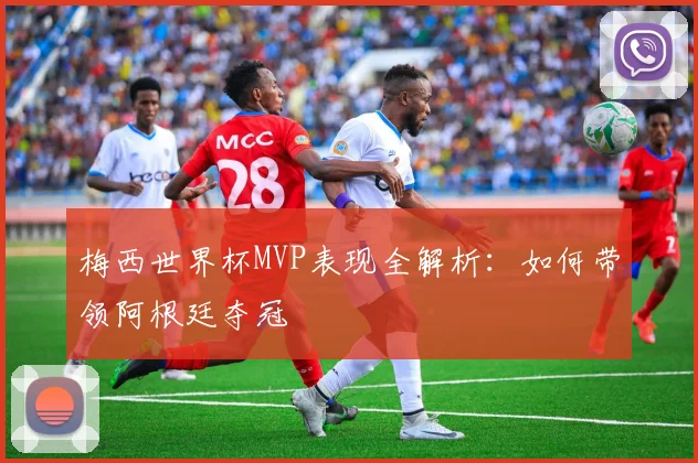梅西世界杯MVP表现全解析:如何带领阿根廷夺冠