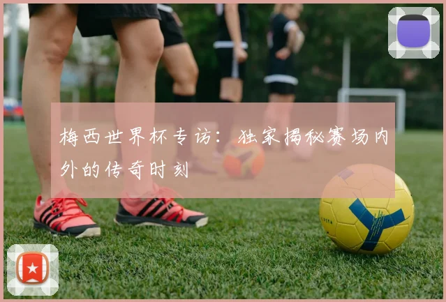 梅西世界杯专访:独家揭秘赛场内外的传奇时刻
