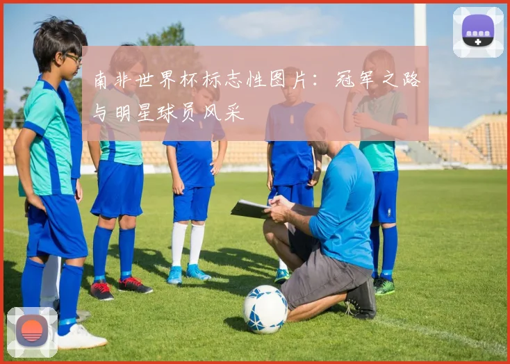 南非世界杯标志性图片：冠军之路与明星球员风采