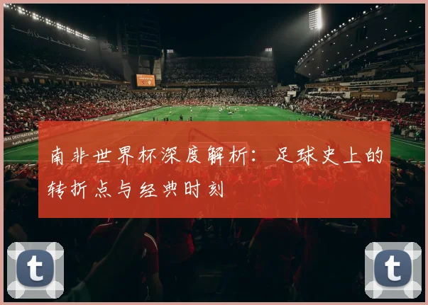 南非世界杯深度解析：足球史上的转折点与经典时刻
