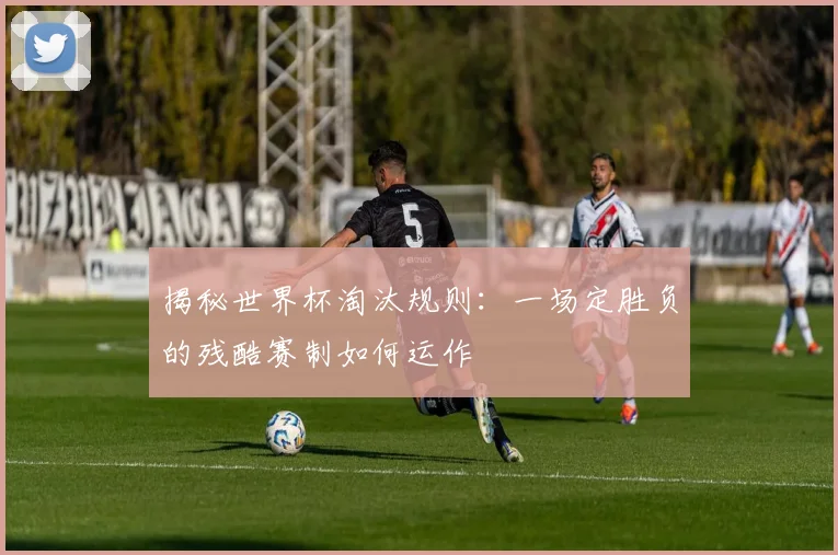揭秘世界杯淘汰规则：一场定胜负的残酷赛制如何运作