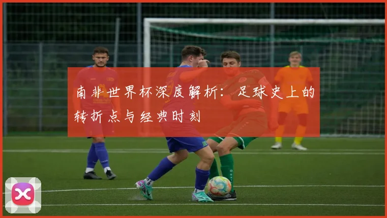 南非世界杯深度解析：足球史上的转折点与经典时刻
