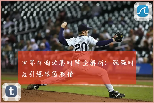 世界杯淘汰赛对阵全解析:强强对话引爆绿茵激情