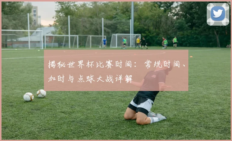 揭秘世界杯比赛时间：常规时间、加时与点球大战详解