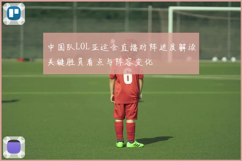 中国队LOL亚运会直播对阵进度解读关键胜负看点与阵容变化