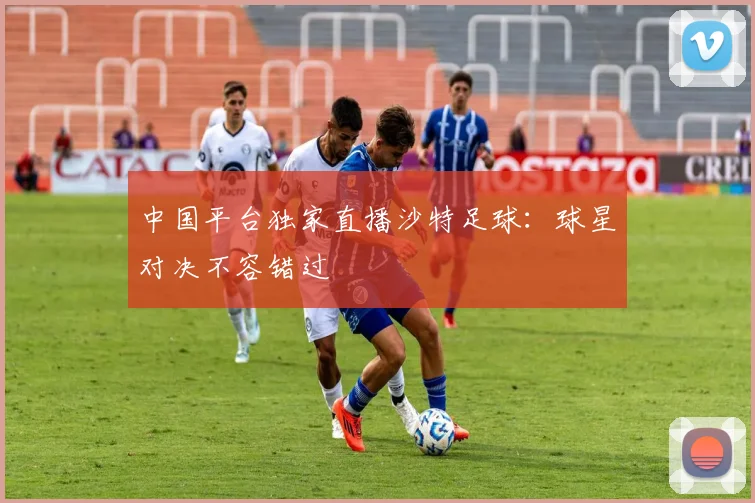 中国平台独家直播沙特足球：球星对决不容错过