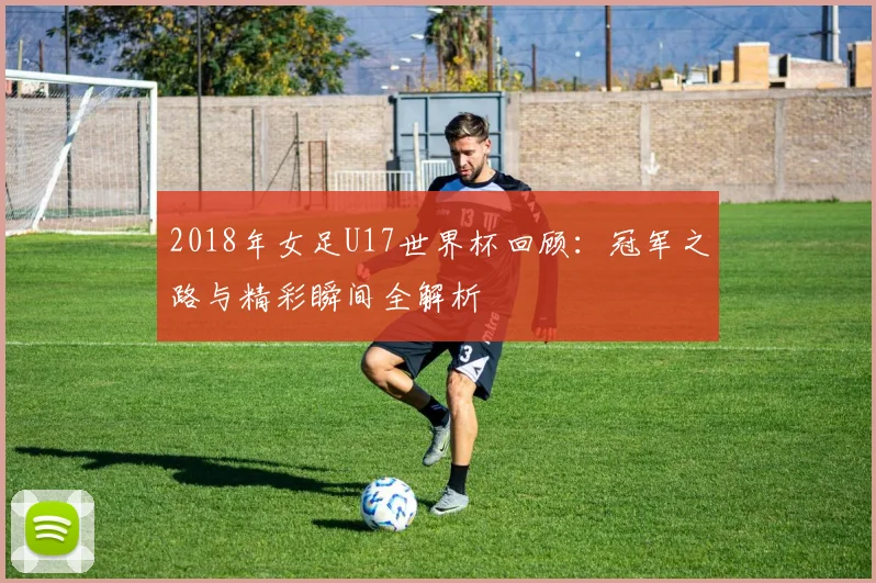2018年女足U17世界杯回顾：冠军之路与精彩瞬间全解析