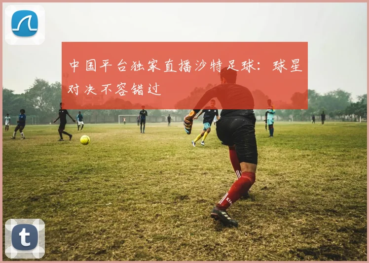 中国平台独家直播沙特足球：球星对决不容错过