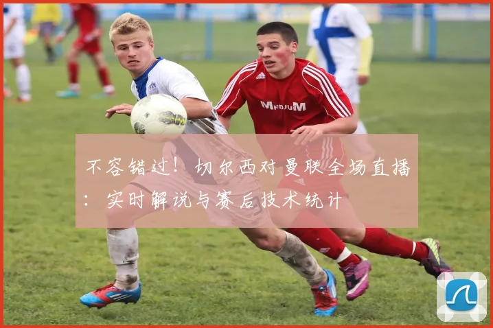 不容错过！切尔西对曼联全场直播：实时解说与赛后技术统计