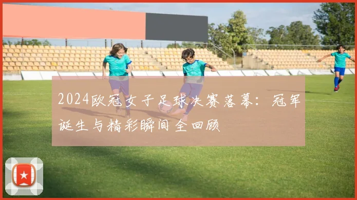 2024欧冠女子足球决赛落幕：冠军诞生与精彩瞬间全回顾