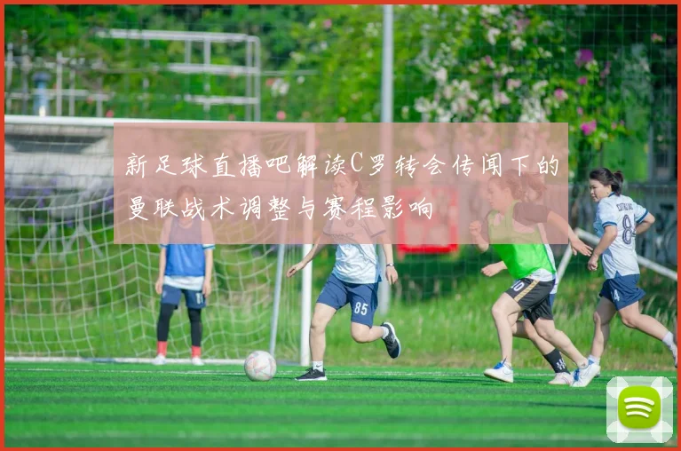 新足球直播吧解读C罗转会传闻下的曼联战术调整与赛程影响