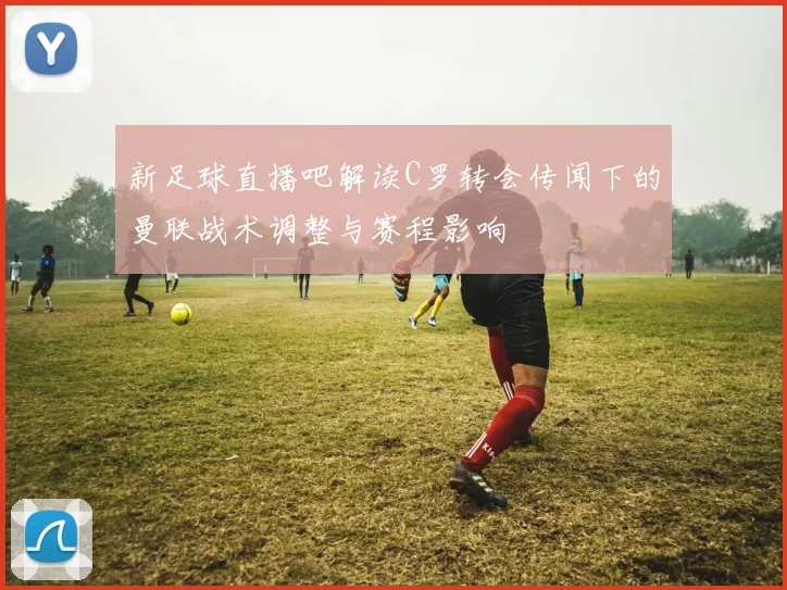 新足球直播吧解读C罗转会传闻下的曼联战术调整与赛程影响