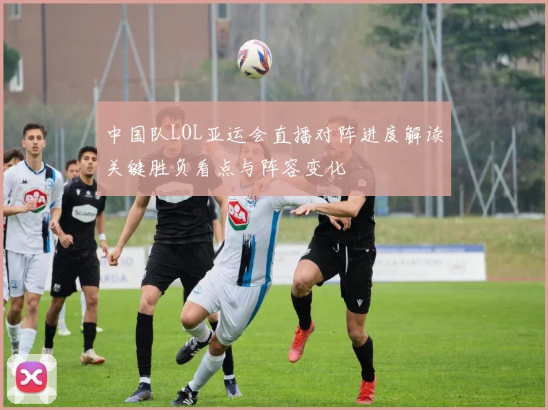 中国队LOL亚运会直播对阵进度解读关键胜负看点与阵容变化